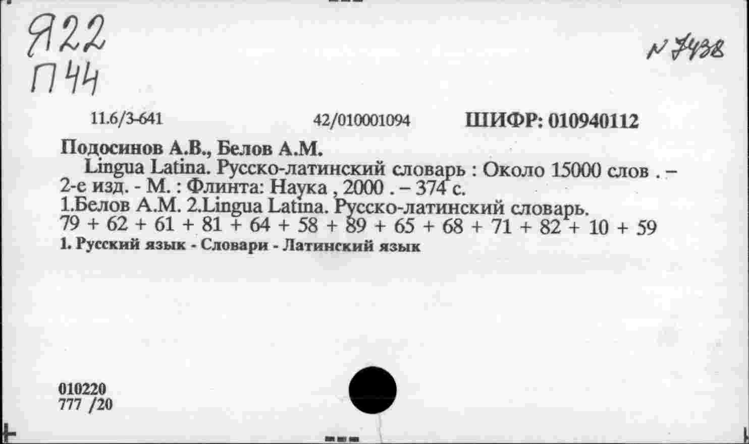 ﻿пчч
11.6/3-641	42/010001094 ШИФР: 010940112
Подосинов А.В., Белов А.М.
Lingua Latina. Русско-латинский словарь : Около 15000 слов . 2-е изд. - М.: Флинта: Наука , 2000 . - 374 с.
1.Белов А.М. 2.Lingua Latina. Русско-латинский словарь.
79 + 62 + 61 + 81 + 64 + 58 + 89 + 65 + 68 + 71 + 82 + 10 + 59
1. Русский язык - Словари - Латинский язык
010220
777 /20